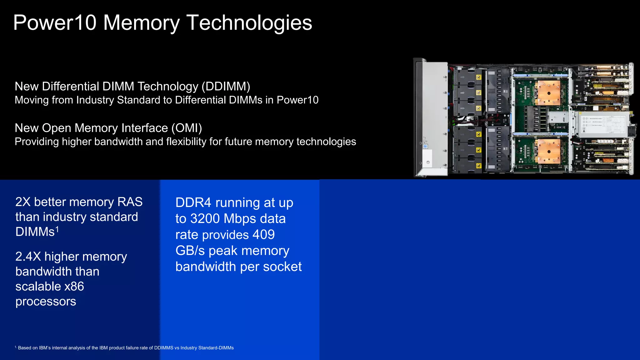Transparent memory
encryption with no
additional management
setup and no
performance impact
Chipkill technology with
advanced ECC protects
from memory chip failure -
plus spare
Power10 Memory Technologies
2X better memory RAS
than industry standard
DIMMs1
2.4X higher memory
bandwidth than
scalable x86
processors
Active Memory
Mirroring (AMM)
feature supported -
Mirrors hypervisor
memory to provide
resiliency from
uncorrectable memory
errors
DDR4 running at up
to 3200 Mbps data
rate provides 409
GB/s peak memory
bandwidth per socket
1. Based on IBM’s internal analysis of the IBM product failure rate of DDIMMS vs Industry Standard-DIMMs
New Differential DIMM Technology (DDIMM)
Moving from Industry Standard to Differential DIMMs in Power10
New Open Memory Interface (OMI)
Providing higher bandwidth and flexibility for future memory technologies
58
 