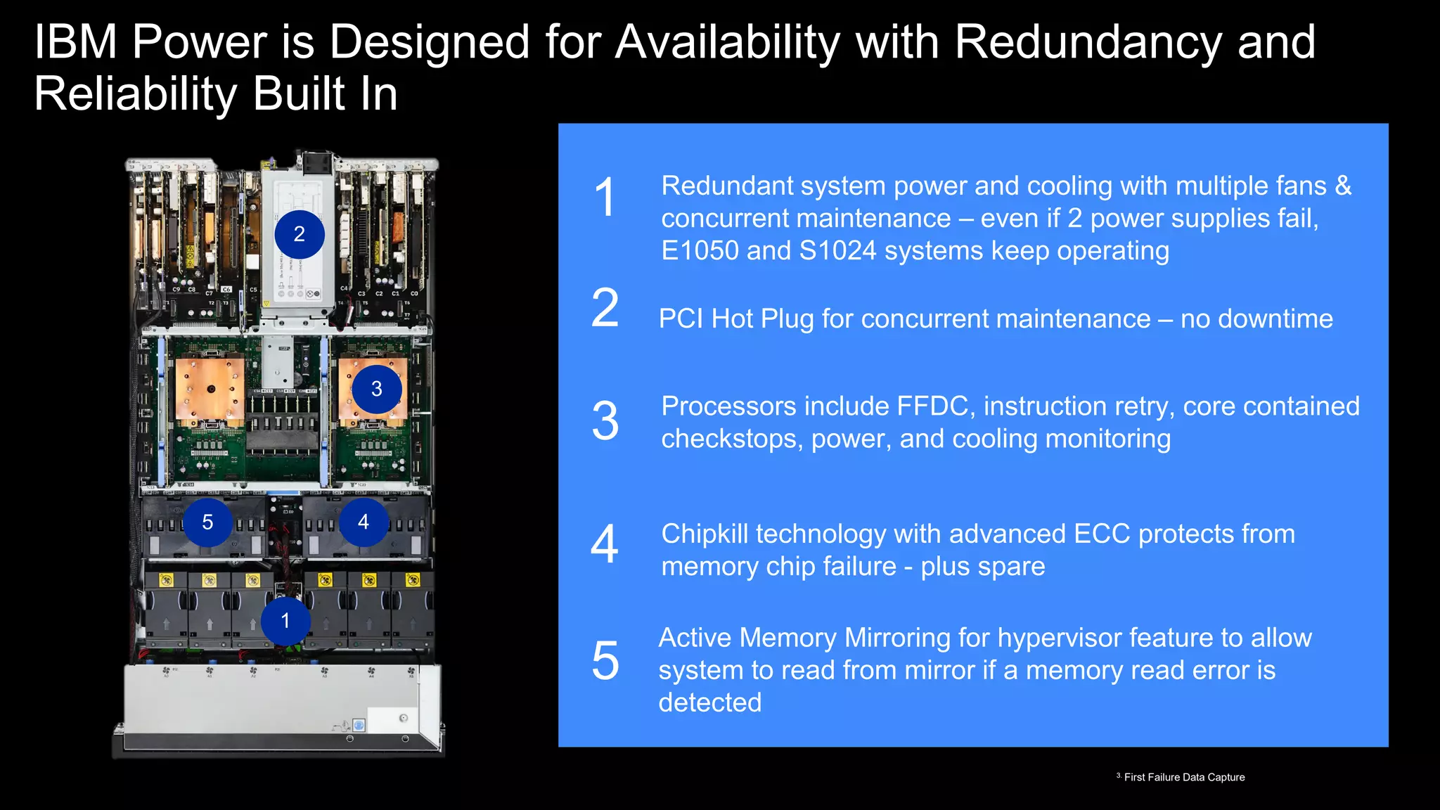 IBM Power is Designed for Availability with Redundancy and
Reliability Built In
Active Memory Mirroring for hypervisor feature to allow
system to read from mirror if a memory read error is
detected
1
2
3
4
5
1
2
3
4
5
Redundant system power and cooling with multiple fans &
concurrent maintenance – even if 2 power supplies fail,
E1050 and S1024 systems keep operating
PCI Hot Plug for concurrent maintenance – no downtime
Processors include FFDC, instruction retry, core contained
checkstops, power, and cooling monitoring
Chipkill technology with advanced ECC protects from
memory chip failure - plus spare
59
3. First Failure Data Capture
 