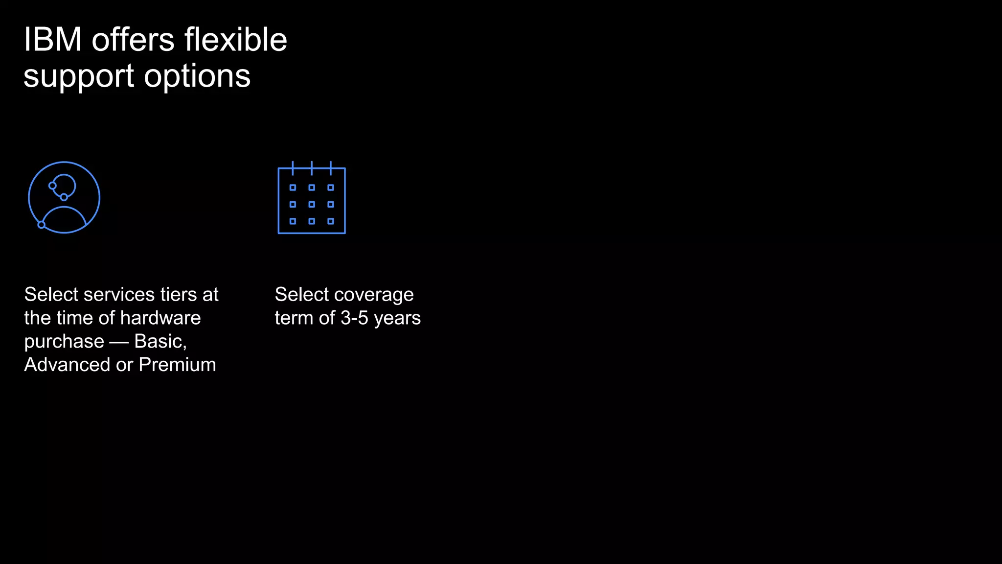IBM offers flexible
support options
Select services tiers at
the time of hardware
purchase — Basic,
Advanced or Premium
Select coverage
term of 3-5 years
 