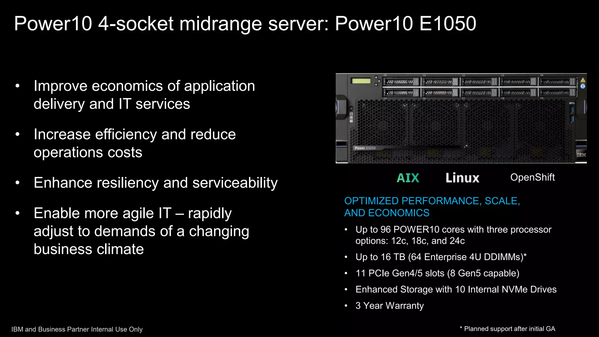OPTIMIZED PERFORMANCE, SCALE,
AND ECONOMICS
• Up to 96 POWER10 cores with three processor
options: 12c, 18c, and 24c
• Up to 16 TB (64 Enterprise 4U DDIMMs)*
• 11 PCIe Gen4/5 slots (8 Gen5 capable)
• Enhanced Storage with 10 Internal NVMe Drives
• 3 Year Warranty
• Improve economics of application
delivery and IT services
• Increase efficiency and reduce
operations costs
• Enhance resiliency and serviceability
• Enable more agile IT – rapidly
adjust to demands of a changing
business climate
Power10 4-socket midrange server: Power10 E1050
* Planned support after initial GA
OpenShift
IBM and Business Partner Internal Use Only
 