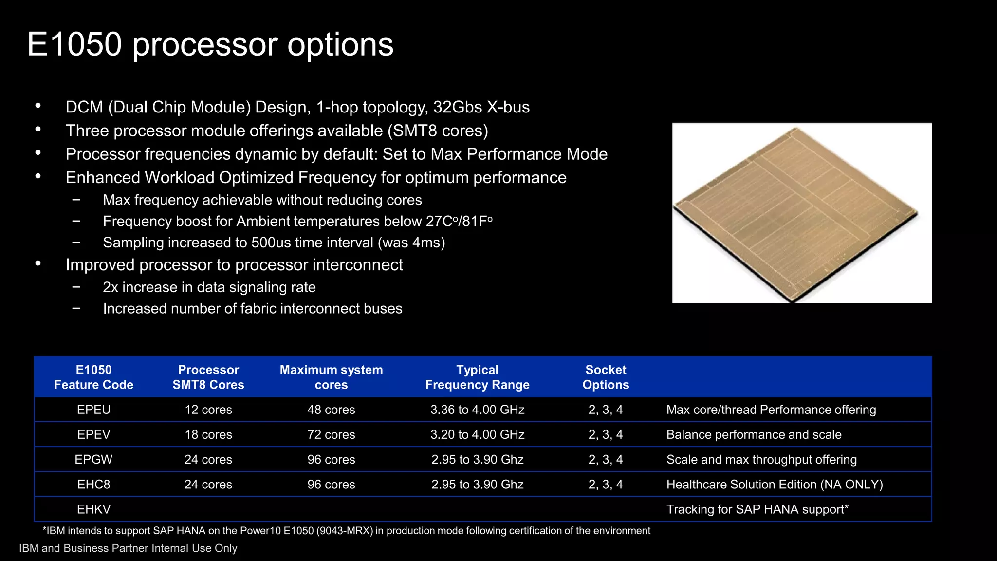 • DCM (Dual Chip Module) Design, 1-hop topology, 32Gbs X-bus
• Three processor module offerings available (SMT8 cores)
• Processor frequencies dynamic by default: Set to Max Performance Mode
• Enhanced Workload Optimized Frequency for optimum performance
− Max frequency achievable without reducing cores
− Frequency boost for Ambient temperatures below 27Co/81Fo
− Sampling increased to 500us time interval (was 4ms)
• Improved processor to processor interconnect
− 2x increase in data signaling rate
− Increased number of fabric interconnect buses
E1050
Feature Code
Processor
SMT8 Cores
Maximum system
cores
Typical
Frequency Range
Socket
Options
EPEU 12 cores 48 cores 3.36 to 4.00 GHz 2, 3, 4 Max core/thread Performance offering
EPEV 18 cores 72 cores 3.20 to 4.00 GHz 2, 3, 4 Balance performance and scale
EPGW 24 cores 96 cores 2.95 to 3.90 Ghz 2, 3, 4 Scale and max throughput offering
EHC8 24 cores 96 cores 2.95 to 3.90 Ghz 2, 3, 4 Healthcare Solution Edition (NA ONLY)
EHKV Tracking for SAP HANA support*
*IBM intends to support SAP HANA on the Power10 E1050 (9043-MRX) in production mode following certification of the environment
E1050 processor options
IBM and Business Partner Internal Use Only
 