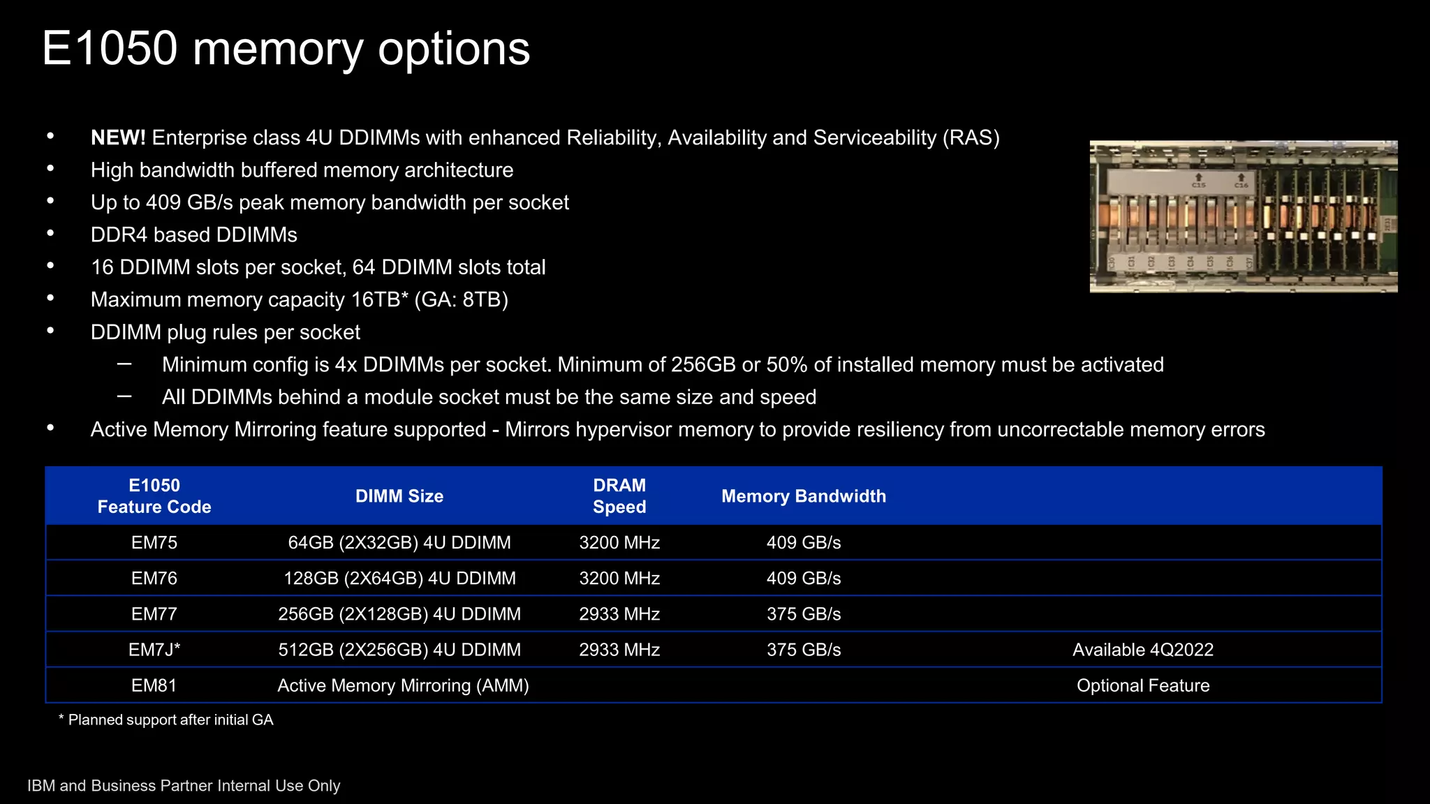 • NEW! Enterprise class 4U DDIMMs with enhanced Reliability, Availability and Serviceability (RAS)
• High bandwidth buffered memory architecture
• Up to 409 GB/s peak memory bandwidth per socket
• DDR4 based DDIMMs
• 16 DDIMM slots per socket, 64 DDIMM slots total
• Maximum memory capacity 16TB* (GA: 8TB)
• DDIMM plug rules per socket
– Minimum config is 4x DDIMMs per socket. Minimum of 256GB or 50% of installed memory must be activated
– All DDIMMs behind a module socket must be the same size and speed
• Active Memory Mirroring feature supported - Mirrors hypervisor memory to provide resiliency from uncorrectable memory errors
E1050
Feature Code
DIMM Size
DRAM
Speed
Memory Bandwidth
EM75 64GB (2X32GB) 4U DDIMM 3200 MHz 409 GB/s
EM76 128GB (2X64GB) 4U DDIMM 3200 MHz 409 GB/s
EM77 256GB (2X128GB) 4U DDIMM 2933 MHz 375 GB/s
EM7J* 512GB (2X256GB) 4U DDIMM 2933 MHz 375 GB/s Available 4Q2022
EM81 Active Memory Mirroring (AMM) Optional Feature
* Planned support after initial GA
E1050 memory options
IBM and Business Partner Internal Use Only
 