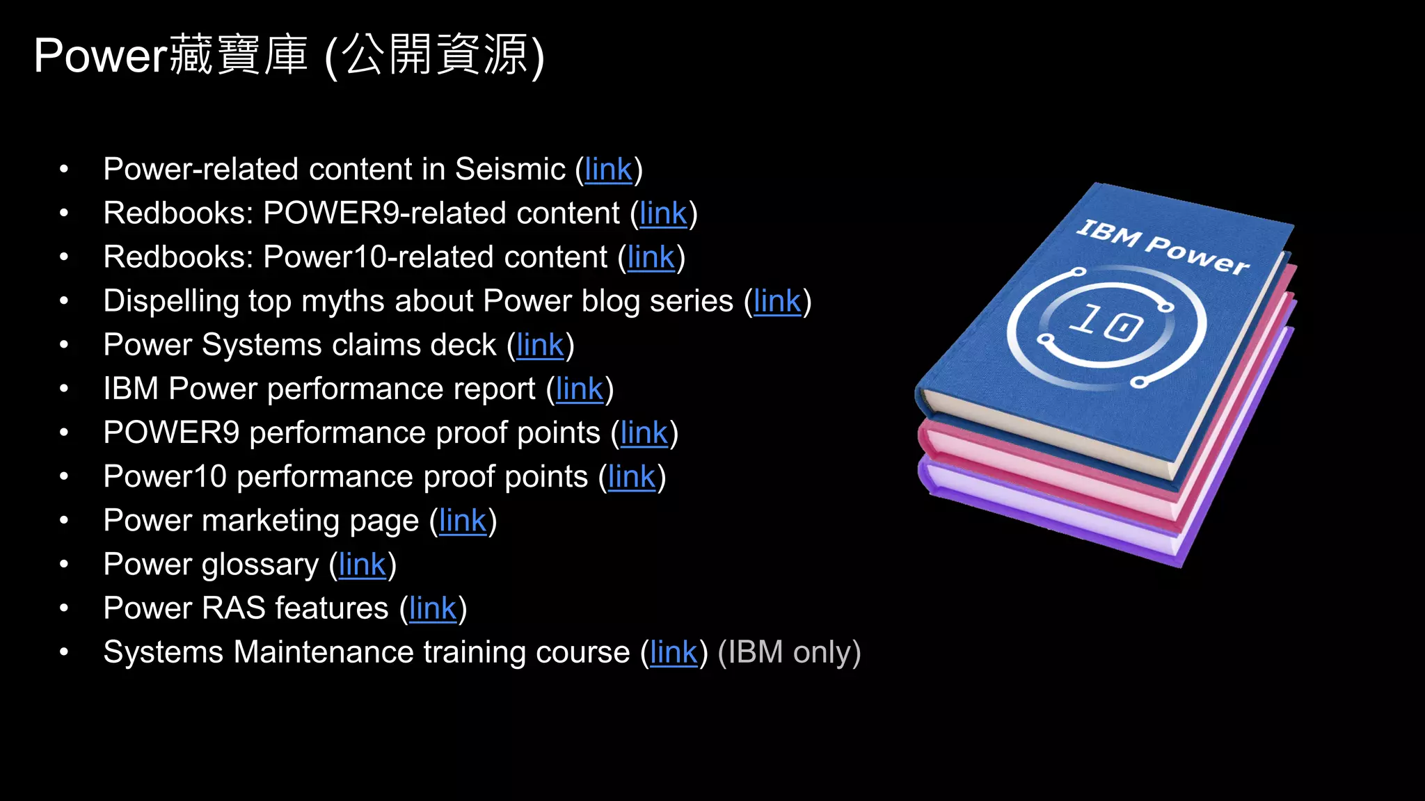 Power藏寶庫 (公開資源)
• Power-related content in Seismic (link)
• Redbooks: POWER9-related content (link)
• Redbooks: Power10-related content (link)
• Dispelling top myths about Power blog series (link)
• Power Systems claims deck (link)
• IBM Power performance report (link)
• POWER9 performance proof points (link)
• Power10 performance proof points (link)
• Power marketing page (link)
• Power glossary (link)
• Power RAS features (link)
• Systems Maintenance training course (link) (IBM only)
 