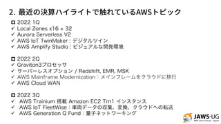 2. AWS
p 2022 1Q
ü Local Zones x16 + 32
ü Aurora Serverless V2
ü AWS IoT TwinMaker : デジタルツイン
ü AWS Amplify Studio : ビジュアルな開発環境
p 2022 2Q
ü Graviton3プロセッサ
ü サーバーレスオプション / Redshift, EMR, MSK
ü AWS Mainframe Modernization：メインフレームをクラウドに移行
ü AWS Cloud WAN
p 2022 3Q
ü AWS Trainium 搭載 Amazon EC2 Trn1 インスタンス
ü AWS IoT FleetWise：車両データの収集、変換、クラウドへの転送
ü AWS Generation Q Fund：量子ネットワーキング
 