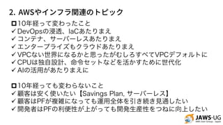 2. AWS
p10年経って変わったこと
ü DevOpsの浸透、IaCあたりまえ
ü コンテナ、サーバーレスあたりまえ
ü エンタープライズもクラウドあたりまえ
ü VPCない世界になるかと思ったがむしろすべてVPCデフォルトに
ü CPUは独自設計、命令セットなどを活かすために世代化
ü AIの活用があたりまえに
p10年経っても変わらないこと
ü 顧客は安く使いたい【Savings Plan, サーバーレス】
ü 顧客はPFが複雑になっても運用全体を引き続き見通したい
ü 開発者はPFの利便性が上がっても開発生産性をつねに向上したい
 
