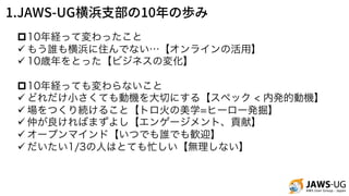 1.JAWS-UG 10
p10年経って変わったこと
ü もう誰も横浜に住んでない…【オンラインの活用】
ü 10歳年をとった【ビジネスの変化】
p10年経っても変わらないこと
ü どれだけ小さくても動機を大切にする【スペック < 内発的動機】
ü 場をつくり続けること【トロ火の美学=ヒーロー発掘】
ü 仲が良ければまずよし【エンゲージメント、貢献】
ü オープンマインド【いつでも誰でも歓迎】
ü だいたい1/3の人はとても忙しい【無理しない】
 