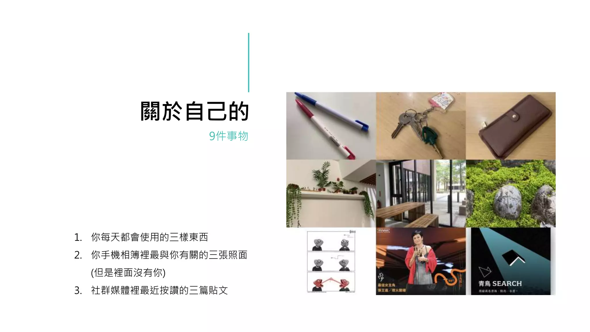 1. 你每天都會使用的三樣東西
2. 你手機相簿裡最與你有關的三張照面
(但是裡面沒有你)
3. 社群媒體裡最近按讚的三篇貼文
9件事物
關於自己的
 