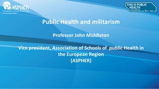 Public Health and militarism
Professor John Middleton
Vice president, Association of Schools of public Health in
the European Region
(ASPHER)
 