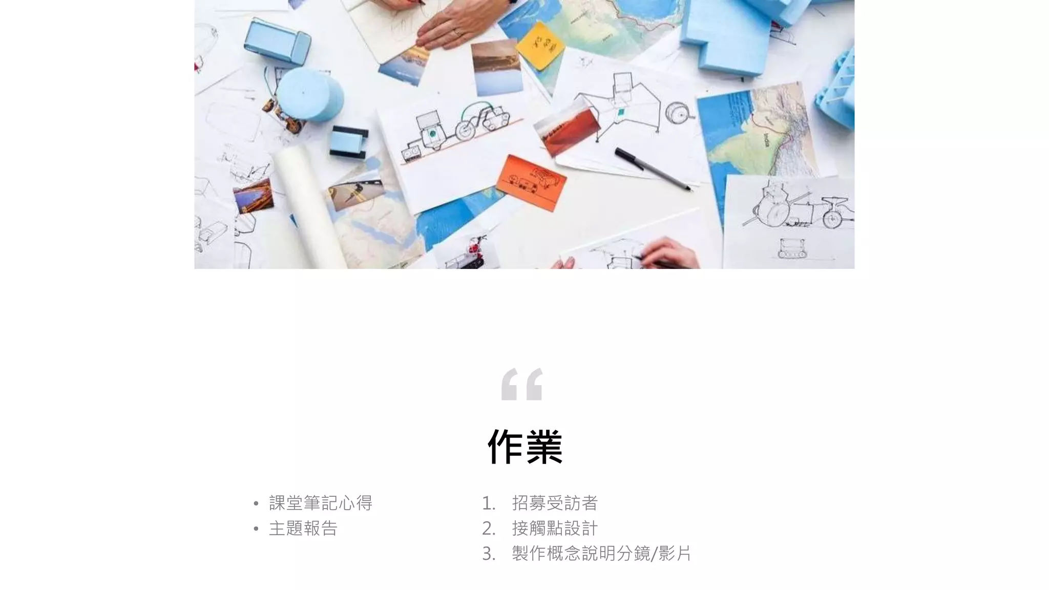 作業
1. 招募受訪者
2. 接觸點設計
3. 製作概念說明分鏡/影片
“
• 課堂筆記心得
• 主題報告
 