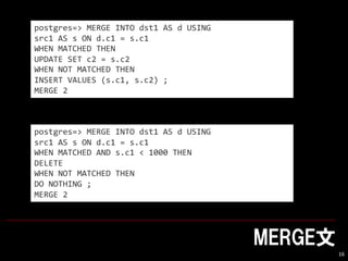 MERGE
16
postgres=> MERGE INTO dst1 AS d USING
src1 AS s ON d.c1 = s.c1
WHEN MATCHED THEN
UPDATE SET c2 = s.c2
WHEN NOT MATCHED THEN
INSERT VALUES (s.c1, s.c2) ;
MERGE 2
postgres=> MERGE INTO dst1 AS d USING
src1 AS s ON d.c1 = s.c1
WHEN MATCHED AND s.c1 < 1000 THEN
DELETE
WHEN NOT MATCHED THEN
DO NOTHING ;
MERGE 2
 
