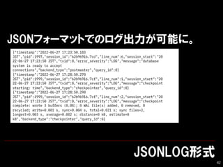 JSONLOGʽ
42
JSONե`ޥåȤǤΥܤˡ
{"timestamp":"2022-06-27 17:23:50.183
JST","pid":1997,"session_id":"62b96916.7cd","line_num":6,"session_start":"20
22-06-27 17:23:50 JST","txid":0,"error_severity":"LOG","message":"database
system is ready to accept
connections","backend_type":"postmaster","query_id":0}
{"timestamp":"2022-06-27 17:28:50.270
JST","pid":1999,"session_id":"62b96916.7cf","line_num":1,"session_start":"20
22-06-27 17:23:50 JST","txid":0,"error_severity":"LOG","message":"checkpoint
starting: time","backend_type":"checkpointer","query_id":0}
{"timestamp":"2022-06-27 17:28:50.290
JST","pid":1999,"session_id":"62b96916.7cf","line_num":2,"session_start":"20
22-06-27 17:23:50 JST","txid":0,"error_severity":"LOG","message":"checkpoint
complete: wrote 3 buffers (0.0%); 0 WAL file(s) added, 0 removed, 0
recycled; write=0.001 s, sync=0.004 s, total=0.021 s; sync files=2,
longest=0.003 s, average=0.002 s; distance=0 kB, estimate=0
kB","backend_type":"checkpointer","query_id":0}
 