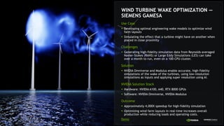 WIND TURBINE WAKE OPTIMIZATION —
SIEMENS GAMESA
Use Case
§ Developing optimal engineering wake models to optimize wind
farm layouts
§ Simulating the effect that a turbine might have on another when
placed in close proximity
Challenges
§ Generating high-fidelity simulation data from Reynolds-averaged
Navier-Stokes (RANS) or Large Eddy Simulations (LES) can take
over a month to run, even on a 100-CPU cluster.
Solution
§ NVIDIA Omniverse and Modulus enable accurate, high-fidelity
simulations of the wake of the turbines, using low-resolution
simulations as inputs and applying super resolution using AI.
NVIDIA Solution Stack
§ Hardware: NVIDIA A100, A40, RTX 8000 GPUs
§ Software: NVIDIA Omniverse, NVIDIA Modulus
Outcome
§ Approximately 4,000X speedup for high-fidelity simulation
§ Optimizing wind farm layouts in real-time increases overall
production while reducing loads and operating costs.
Demo
 