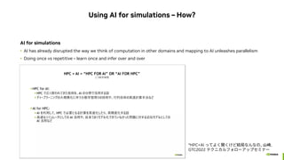 Using AI for simulations – How?
AI for simulations
• AI has already disrupted the way we think of computation in other domains and mapping to AI unleashes parallelism
• Doing once vs repetitive – learn once and infer over and over
*HPC+AI ってよく聞くけど結局なんなの, 山崎,
GTC2022 テクニカルフォローアップセミナー
 
