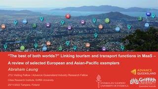 “The best of both worlds?” Linking tourism and transport functions in MaaS –
A review of selected European and Asian-Pacific exemplars
Abraham Leung
JYU Visiting Fellow / Advance Queensland Industry Research Fellow
Cities Research Institute, Griffith University
29/11/2022 Tampere, Finland
 