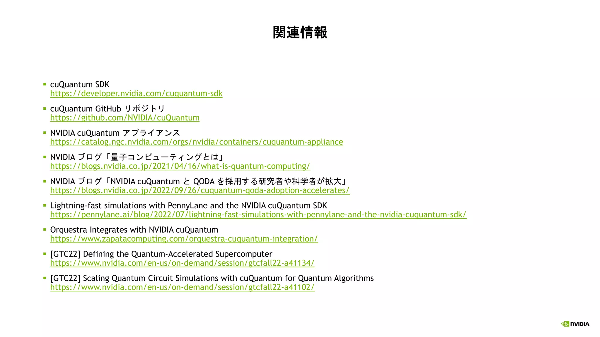 関連情報
▪ cuQuantum SDK
https://developer.nvidia.com/cuquantum-sdk
▪ cuQuantum GitHub リポジトリ
https://github.com/NVIDIA/cuQuantum
▪ NVIDIA cuQuantum アプライアンス
https://catalog.ngc.nvidia.com/orgs/nvidia/containers/cuquantum-appliance
▪ NVIDIA ブログ「量子コンピューティングとは」
https://blogs.nvidia.co.jp/2021/04/16/what-is-quantum-computing/
▪ NVIDIA ブログ「NVIDIA cuQuantum と QODA を採用する研究者や科学者が拡大」
https://blogs.nvidia.co.jp/2022/09/26/cuquantum-qoda-adoption-accelerates/
▪ Lightning-fast simulations with PennyLane and the NVIDIA cuQuantum SDK
https://pennylane.ai/blog/2022/07/lightning-fast-simulations-with-pennylane-and-the-nvidia-cuquantum-sdk/
▪ Orquestra Integrates with NVIDIA cuQuantum
https://www.zapatacomputing.com/orquestra-cuquantum-integration/
▪ [GTC22] Defining the Quantum-Accelerated Supercomputer
https://www.nvidia.com/en-us/on-demand/session/gtcfall22-a41134/
▪ [GTC22] Scaling Quantum Circuit Simulations with cuQuantum for Quantum Algorithms
https://www.nvidia.com/en-us/on-demand/session/gtcfall22-a41102/
 