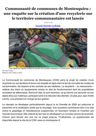 Communauté de communes de Montesquieu :
une enquête sur la création d’une recyclerie sur
le territoire communautaire est lancée
Lecture 1 min
Accueil Gironde La Brède
Des objets qui, réparés, feraient le bonheur de nouveaux utilisateurs. © Crédit photo : CdC de Montesquieu
Par Suzy Vierge
Publié le 29/11/2022 à 15h51
La Communauté de communes de Montesquieu (CCM) porte le projet de création d’une
recyclerie sur son territoire et lance une enquête en ligne dans le but de connaître les modes de
consommation, les besoins et les souhaits de ses habitants. La recyclerie – ou ressourcerie –
collecte des biens ou équipements encore en état de fonctionnement dont les propriétaires
souhaitent se débarrasser. Remis en état, ils sont revendus, ce qui donne une seconde vie aux
objets et/ou aux matériaux, participant ainsi à la réduction des déchets. Un plus pour Jean-André
Lemire, vice-président en charge de leur gestion.
Le réemploi se développe particulièrement depuis la loi Grenelle de 2009 qui préconise la
prévention et la réutilisation plutôt que le recyclage. Une recyclerie contribuerait donc à la lutte
contre le gaspillage et l’obsolescence programmée, en favorisant l’emploi et l’insertion par
l’activité économique. Elle créerait du lien tout en développant un nouveau service de proximité.
Chacun peut donner son avis sur ce projet jusqu’au 15 décembre. Le questionnaire est
disponible depuis le site de la CCM, www.cc-montesquieu.fr
 