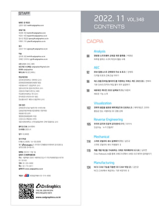2022. 11 VOL.348
CONTENTS
		 Analysis
88 양방향 소프트웨어 교육을 위한 플랫폼 / 박명성
버추얼 클래스 4.0의 특징과 활용 사례
AEC
92		 BIM 칼럼니스트 강태욱의 이슈  토크 / 강태욱
디지털 트윈과 건축건설 이야기
96		 데스크톱/모바일/클라우드를 지원하는 아레스 캐드 2023 (6) / 천벼리
기본 SAVE/OPEN 파일 폴더 위치 설정하기
98		 새로워진 캐디안 2023 살펴보기 (1) / 최영석
새로운 기능 소개
		 Visualization
102 전략적 협업을 발표한 에픽게임즈와 오토데스크 / 에픽게임즈 코리아
몰입감 있는 리얼타임 3D 경험 강화
		 Reverse Engineering
105 우리의 감각과 인공적 감각(센서) (11) / 유우식
인공지능 : 누가 만들까?
		 Mechanical
114 스마트 모빌리티 섀시 설계하기 (11) / 김인규
스마트 모빌리티 섀시 어셈블리 Ⅱ
119 제품 개발 혁신을 가속화하는 크레오 파라메트릭 9.0 (4) / 심미연
Creo ReleaseLink를 통해 크레오 8.0에서 크레오 9.0 데이터 읽어들이기
		 Manufacturing
124 NCG CAM 기능을 이용한 3D CAM 작업 (2) / 김민관
NCG CAM에서 제공하는 기본 바운더리 Ⅱ
STAFF
발행인 겸 편집인
김영석 대표 mail@cadgraphics.co.kr
취재/기획
최경화 국장 kwchoi@cadgraphics.co.kr
박경수 부장 kspark@cadgraphics.co.kr
정수진 편집장 sjeong@cadgraphics.co.kr
이예지 기자 yjlee@cadgraphics.co.kr
광고
강성구 이사 sgkang@cadgraphics.co.kr
미술
김미희 과장 kmh@cadgraphics.co.kr
조예진 디자이너 yjjo@cadgraphics.co.kr
사진 왕명호 포토그래퍼
보도자료 수신메일 cadgraphpr@gmail.com
트위터 cadgraphics
페이스북 캐드앤그래픽스
편집자문위원
김인한(경희대학교 건축학과 교수)
문영래(문영래정형외과병원 원장)
서효원(KAIST 산업공학과 교수)
장중식(국민대 공업디자인학과 교수)
조형식(디지털지식연구소 대표)
주승환(인하대학교 연구교수)
한석희(린디자인아시아 대표)
한순흥(KAIST 해양시스템공학과 교수)
전문 필진
강태욱(한국건설기술연구원 수석연구원)
김명섭(자동차부품산업진흥재단 전문위원)
류용효(디원 상무)
맹영완(한화종합화학 차장)
신경수(코스펙빔테크 전무)
최중식(한양대학교 스마트융합공학부 건축IT융합전공 교수)
출력 및 인쇄 교보피앤비
도서유통 성운도서
정가 10,000원
정기구독료
6개월 52,000원, 1년 100,000원
월간 는 한국정기간행물윤리위원회의 윤리강령 및
실천요강을 준수합니다.
발행일 2022년 11월 1일
발행처 (주)이엔지미디어
주소  서울특별시 종로구 세종대로23길 47 (미도파광화문빌딩) 607호
(우:03182)
전화  02-333-6900
팩스  02-774-6911
홈페이지 www.cadgraphics.co.kr
계열사              BB항공여행사 02-319-4000
기계,건축,산업디자인분야
엔지니어링솔루션전문지
www.cadgraphics.co.kr
CADPIA
 