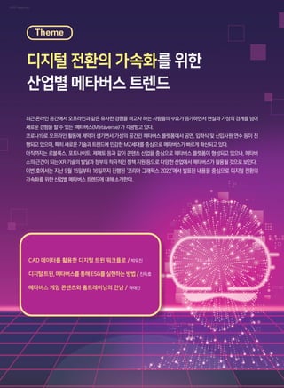 이미지: Freepik.com
최근 온라인 공간에서 오프라인과 같은 유사한 경험을 하고자 하는 사람들의 수요가 증가하면서 현실과 가상의 경계를 넘어
새로운 경험을 할 수 있는 ‘메타버스(Metaverse)’가 각광받고 있다.
코로나19로 오프라인 활동에 제약이 생기면서 가상의 공간인 메타버스 플랫폼에서 공연, 입학식 및 신입사원 연수 등이 진
행되고 있으며, 특히 새로운 기술과 트렌드에 민감한 MZ세대를 중심으로 메타버스가 빠르게 확산되고 있다.
아직까지는 로블록스, 포트나이트, 제페토 등과 같이 콘텐츠 산업을 중심으로 메타버스 플랫폼이 형성되고 있으나, 메타버
스의 근간이 되는 XR 기술의 발달과 정부의 적극적인 정책 지원 등으로 다양한 산업에서 메타버스가 활용될 것으로 보인다.
이번 호에서는 지난 9월 15일부터 16일까지 진행된 ‘코리아 그래픽스 2022’에서 발표된 내용을 중심으로 디지털 전환의
가속화를 위한 산업별 메타버스 트렌드에 대해 소개한다.
CAD 데이터를 활용한 디지털 트윈 워크플로 / 박우진
디지털트윈, 메타버스를통해ESG를실현하는 방법 / 진득호
메타버스 게임 콘텐츠와 홈트레이닝의 만남 / 곽태진
디지털 전환의 가속화를 위한
산업별 메타버스 트렌드
Theme
 