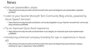 News
• End user passwordless utopia
• https://techcommunity.microsoft.com/t5/microsoft-entra-azure-ad-blog/end-user-passwordless-utopia/ba-
p/2144517
• Listen to your favorite Microsoft Tech Community Blog articles, powered by
Azure Speech Services!
• https://techcommunity.microsoft.com/t5/tech-community-blog/listen-to-your-favorite-microsoft-tech-community-
blog-articles/ba-p/3695684
• Try an improved Quick Assist experience
• https://techcommunity.microsoft.com/t5/windows-it-pro-blog/try-an-improved-quick-assist-experience/ba-
p/3696459
• Introducing enhanced company branding for sign-in experiences in Azure
AD
• https://techcommunity.microsoft.com/t5/microsoft-entra-azure-ad-blog/introducing-enhanced-company-
branding-for-sign-in-experiences-in/ba-p/3094110
 