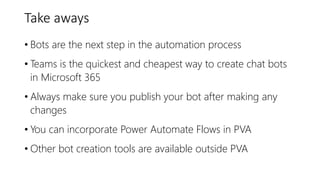 Take aways
• Bots are the next step in the automation process
• Teams is the quickest and cheapest way to create chat bots
in Microsoft 365
• Always make sure you publish your bot after making any
changes
• You can incorporate Power Automate Flows in PVA
• Other bot creation tools are available outside PVA
 