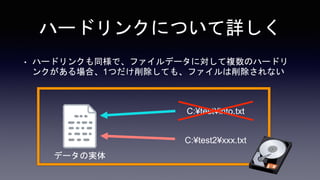 ハードリンクについて詳しく
• ハードリンクも同様で、ファイルデータに対して複数のハードリ
ンクがある場合、1つだけ削除しても、ファイルは削除されない
C:¥test¥info.txt
C:¥test2¥xxx.txt
データの実体
 
