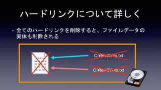 ハードリンクについて詳しく
• 全てのハードリンクを削除すると、ファイルデータの
実体も削除される
C:¥test¥info.txt
C:¥test2¥xxx.txt
 