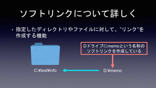 ソフトリンクについて詳しく
• 指定したディレクトリやファイルに対して、”リンク”を
作成する機能
C:¥test¥info D:¥memo
Dドライブにmemoという名称の
ソフトリンクを作成している
 