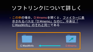 ソフトリンクについて詳しく
• この例の場合、D:¥memoを開くと、ファイラーに表
示されるパスは「D:¥memo」なのに、中身は「
C:¥test¥info」のそれと同一である
C:¥test¥info D:¥memo
 
