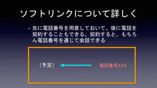 ソフトリンクについて詳しく
• 先に電話番号を用意しておいて、後に電話を
契約することもできる。契約すると、もちろ
ん電話番号を通じて会話できる
電話番号XXX
（予定）
 