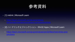 参考資料
• [1] mklink | Microsoft Learn
• https://learn.microsoft.com/ja-jp/windows-
server/administration/windows-commands/mklink
• [2] ハードリンクとジャンクション - Win32 Apps | Microsoft Learn
• https://learn.microsoft.com/ja-jp/windows/win32/fileio/hard-links-and-
junctions
 