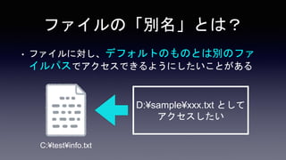 ファイルの「別名」とは？
• ファイルに対し、デフォルトのものとは別のファ
イルパスでアクセスできるようにしたいことがある
C:¥test¥info.txt
D:¥sample¥xxx.txt として
アクセスしたい
 