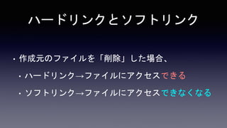 ハードリンクとソフトリンク
• 作成元のファイルを「削除」した場合、
• ハードリンク→ファイルにアクセスできる
• ソフトリンク→ファイルにアクセスできなくなる
 