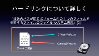 ハードリンクについて詳しく
• 「複数のパスが同じボリューム内の 1 つのファイルを
参照するファイルのファイル システム表現」[2]
C:¥test¥info.txt
C:¥test2¥xxx.txt
データの実体
 