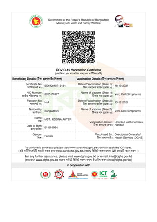 Government of the People's Republic of Bangladesh
Ministry of Health and Family Welfare
COVID-19 Vaccination Certificate
(কািভড-১৯ ভাকিসন হেণর সািটিফেকট)
Beneficiary Details (িটকা হণকারীর িববরণ) Vaccination Details (িটকা দােনর িববরণ)
Certificate No:
সািটিফেকট নং-
BD612840715484
Date of Vaccination (Dose 1):
িটকা দােনর তািরখ (ডাজ ১):
18-10-2021
NID Number:
জাতীয় পিরচয়প নং-
8705171877
Name of Vaccine (Dose 1):
িটকার নাম (ডাজ ১):
Vero Cell (Sinopharm)
Passport No:
পাসেপাট নং-
N/A
Date of Vaccination (Dose 2):
িটকা দােনর তািরখ (ডাজ ২):
13-12-2021
Nationality:
জাতীয়তাঃ
Bangladeshi
Name of Vaccine (Dose 2):
িটকার নাম (ডাজ ২):
Vero Cell (Sinopharm)
Name:
নামঃ
MST. ROGINA AKTER
Vaccination Center:
িটকা দােনর কঃ
Upazila Health Complex,
Nandail
Date of Birth:
জ তািরখঃ
01-01-1984
Gender:
িলঃ
Female
Vaccinated By:
িটকা দানকারীঃ
Directorate General of
Health Services (DGHS)
To verify this certificate please visit www.surokkha.gov.bd/verify or scan the QR code.
(এই সািটিফেকটিট যাচাই করার জ www.surokkha.gov.bd/verify িভিজট কন অথবা QR কাডিট ান কন।)
For any further assistance, please visit www.dghs.gov.bd or e-mail: info@dghs.gov.bd
(েয়াজেন www.dghs.gov.bd ওেয়ব সাইেট িভিজট কন অথবা ইেমইল কনঃ info@dghs.gov.bd)
In cooperation with
 