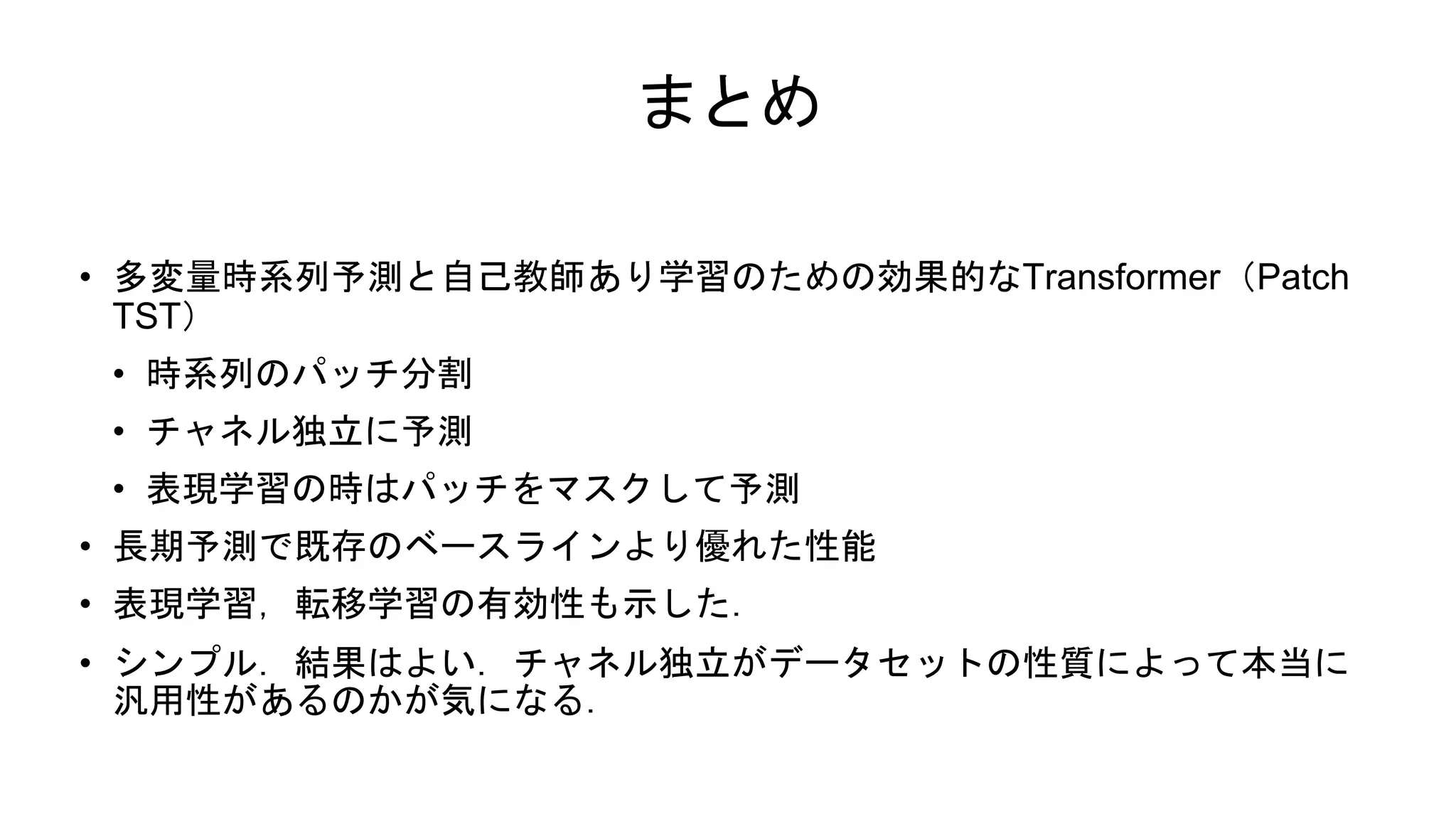 まとめ
• 多変量時系列予測と自己教師あり学習のための効果的なTransformer（Patch
TST）
• 時系列のパッチ分割
• チャネル独立に予測
• 表現学習の時はパッチをマスクして予測
• 長期予測で既存のベースラインより優れた性能
• 表現学習，転移学習の有効性も示した．
• シンプル．結果はよい．チャネル独立がデータセットの性質によって本当に
汎用性があるのかが気になる．
 