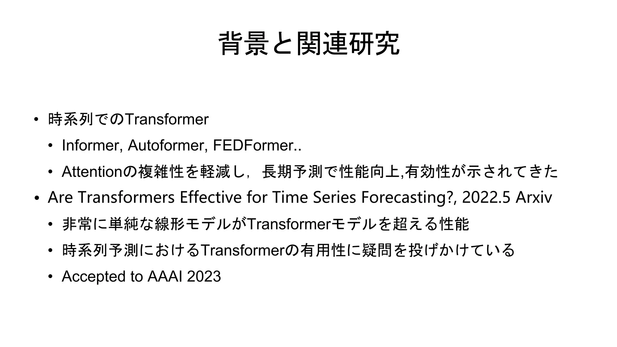 背景と関連研究
• 時系列でのTransformer
• Informer, Autoformer, FEDFormer..
• Attentionの複雑性を軽減し，長期予測で性能向上,有効性が示されてきた
• Are Transformers Effective for Time Series Forecasting?, 2022.5 Arxiv
• 非常に単純な線形モデルがTransformerモデルを超える性能
• 時系列予測におけるTransformerの有用性に疑問を投げかけている
• Accepted to AAAI 2023
 