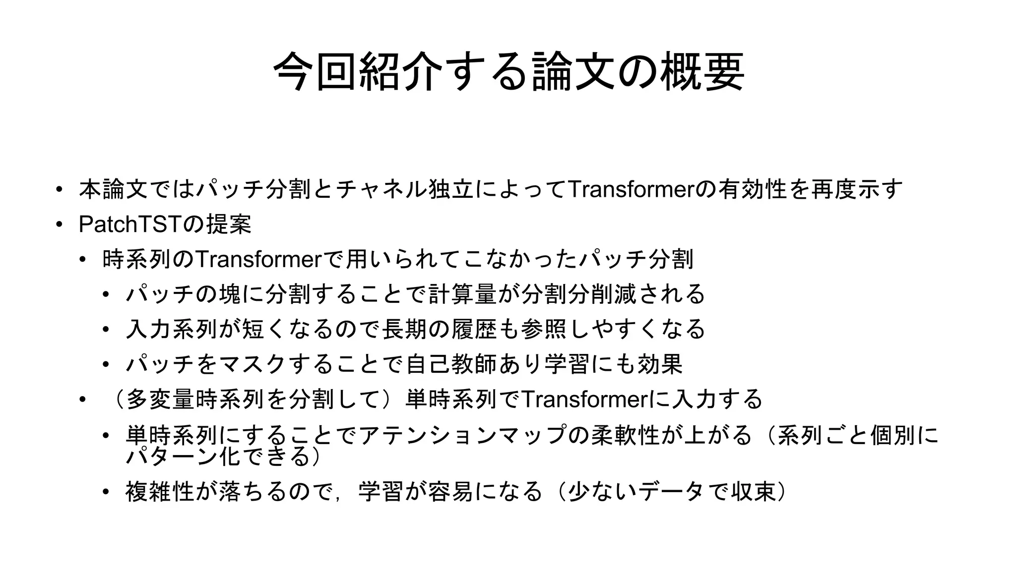 今回紹介する論文の概要
• 本論文ではパッチ分割とチャネル独立によってTransformerの有効性を再度示す
• PatchTSTの提案
• 時系列のTransformerで用いられてこなかったパッチ分割
• パッチの塊に分割することで計算量が分割分削減される
• 入力系列が短くなるので長期の履歴も参照しやすくなる
• パッチをマスクすることで自己教師あり学習にも効果
• （多変量時系列を分割して）単時系列でTransformerに入力する
• 単時系列にすることでアテンションマップの柔軟性が上がる（系列ごと個別に
パターン化できる）
• 複雑性が落ちるので，学習が容易になる（少ないデータで収束）
 