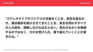 Copyright © 2020 Present ANDPAD Inc. This information is confidential and was prepared by ANDPAD Inc. for the use of our client. It is not to be relied on by and 3rd party. Proprietary & Confidential 無断転載・無断複製の禁止
ともに力を
"ステレオタイプやバイアスが決意をくじき、信念を揺るが
せ、現状維持を続けさせてきたことを、男女を問わずすべて
の人が認め、理解しなければならない。男女のちがいを無視
するのではなく、それを受け入れ、乗り越えていくことが望
まれる。"
 
