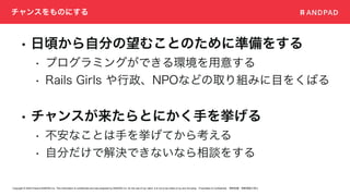 Copyright © 2020 Present ANDPAD Inc. This information is confidential and was prepared by ANDPAD Inc. for the use of our client. It is not to be relied on by and 3rd party. Proprietary & Confidential 無断転載・無断複製の禁止
チャンスをものにする
• 日頃から自分の望むことのために準備をする
• プログラミングができる環境を用意する
• Rails Girls や行政、NPOなどの取り組みに目をくばる
• チャンスが来たらとにかく手を挙げる
• 不安なことは手を挙げてから考える
• 自分だけで解決できないなら相談をする
 