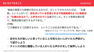 Copyright © 2020 Present ANDPAD Inc. This information is confidential and was prepared by ANDPAD Inc. for the use of our client. It is not to be relied on by and 3rd party. Proprietary & Confidential 無断転載・無断複製の禁止
私たちができること
• 自分たちが楽しいと思っていることを知らない人がいたら声掛けし
て紹介しよう
• チャンスの前に躊躇している人がいたら声かけをして後押ししよう
NHKスペシャル「ワーキングプアIII 解決への道」の感想
http://www1.odn.ne.jp/kamiya-ta/workingpoor5.html
"番組の冒頭でも映像が流されるのだが、びっくりさせられたのは、「支援
員」という人がいて、街を歩いている若者にまるで街頭補導のように無差別
に「仕事はあるか？」と声をかけている様子だった。そこで実情を聞き取
り、職業訓練を紹介するのである。"
(中略)
"この機能をどう回復するのか、ということは社会の責任なのである。"
 