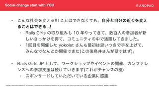 Copyright © 2020 Present ANDPAD Inc. This information is confidential and was prepared by ANDPAD Inc. for the use of our client. It is not to be relied on by and 3rd party. Proprietary & Confidential 無断転載・無断複製の禁止
Social change start with YOU
• こんな社会を変える!!1ことはできなくても、自分と自分の近くを変え
ることはできる...!
• Rails Girls の取り組みも 10 年やってきて、数百人の参加者が新
しいきっかけを得て、コミュニティの中で活躍してきました。
• 1回目を開催した yokolet さんも最初は思いつきで手を上げて、
みんなでなんとか開催できた(この後鳥井さんが話すはず)。
• Rails Girls JP として、ワークショップやイベントの開催、カンファレ
ンスへの参加支援は続けていきます(これがチャンスの種)
• スポンサードしていただいている企業に感謝
 