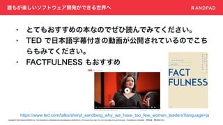 Copyright © 2020 Present ANDPAD Inc. This information is confidential and was prepared by ANDPAD Inc. for the use of our client. It is not to be relied on by and 3rd party. Proprietary & Confidential 無断転載・無断複製の禁止
誰もが楽しいソフトウェア開発ができる世界へ
• とてもおすすめの本なのでぜひ読んでみてください。
• TED で日本語字幕付きの動画が公開されているのでこち
らもみてください。
• FACTFULNESS もおすすめ
https://www.ted.com/talks/sheryl_sandberg_why_we_have_too_few_women_leaders?language=ja
 