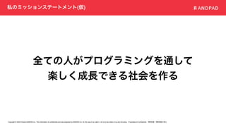 Copyright © 2020 Present ANDPAD Inc. This information is confidential and was prepared by ANDPAD Inc. for the use of our client. It is not to be relied on by and 3rd party. Proprietary & Confidential 無断転載・無断複製の禁止
私のミッションステートメント(仮)
全ての人がプログラミングを通して
楽しく成長できる社会を作る
 