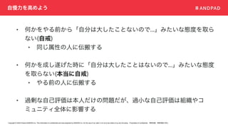 Copyright © 2020 Present ANDPAD Inc. This information is confidential and was prepared by ANDPAD Inc. for the use of our client. It is not to be relied on by and 3rd party. Proprietary & Confidential 無断転載・無断複製の禁止
自慢力を高めよう
• 何かをやる前から「自分は大したことないので...」みたいな態度を取ら
ない(自戒)
• 同じ属性の人に伝搬する
• 何かを成し遂げた時に「自分は大したことはないので...」みたいな態度
を取らない(本当に自戒)
• やる前の人に伝搬する
• 過剰な自己評価は本人だけの問題だが、過小な自己評価は組織やコ
ミュニティ全体に影響する
 