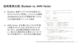 技術要素比較：Boolean vs. ANN Vector
● Boolean: 転置インデックスを右図のよう
なアルゴリズムで探索し、ヒットした文書集
合をBM25などのスコア関数を用いてクエ
リとの類似度順にソートして返却
11
Information Retrieval: Implementing and Evaluating Search Engines by Stefan Buettcher, Charles L. A. Clarke, Gordon V. Cormack
● ANN Vector: 全文書に対してスコア計算
（内積やコサインなど）を行うわけにいか
ないので、近似最近傍探索（ANN）を行
い、得られた限定的な文書セットについて
スコア計算を行い、TOP-Kの文書を返却
 