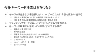 今後キーワード検索はどうなる？
● キーワードを含む文書を探したいユーザーのために今後も使われ続ける
○ （例）当該業務ドメインに詳しい利用者が使う検索システム
○ （例）著者名による書誌検索、会社名検索、製品名検索
● セマンティックサーチとのハイブリッドシステムで使われる
● キーワード検索をAIを使ってより良くする工夫も健在
○ 類義語辞書自動生成
○ 専門用語抽出
○ 固有表現抽出からの新たなファセット軸提供
○ 言語モデル等によるスマートなクエリサジェスチョン
○ アノテーション
○ ハイパーパラメーター探索
○ ランキング学習
13
 