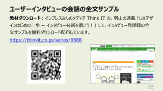 ユーザーインタビューの会話の全⽂サンプル
20
教材ダウンロード︓インプレスさんのメディア Think IT の、⽻⼭の連載 「UXデザ
インはじめの⼀歩 ー インタビュー技術を磨こう︕」 にて、インタビュー発話録の全
⽂サンプルを無料ダウンロード配布しています。
https://thinkit.co.jp/series/9588
 