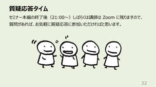 質疑応答タイム
22
セミナー本編の終了後（21:00〜）しばらくは講師は Zoom に残りますので、
質問があれば、お気軽に質疑応答に参加いただければと思います。
 