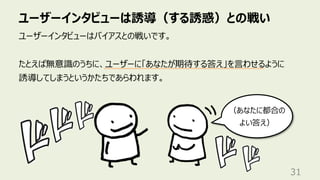 ユーザーインタビューは誘導（する誘惑）との戦い
31
ユーザーインタビューはバイアスとの戦いです。
たとえば無意識のうちに、ユーザーに「あなたが期待する答え」を⾔わせるように
誘導してしまうというかたちであらわれます。
（あなたに都合の
よい答え）
 