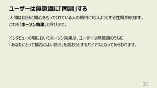 ユーザーは無意識に「同調」する
32
⼈間は⾃分に関⼼をもってくれている⼈の期待に応えようとする性質があります。
これを「ホーソン効果」と呼びます。
インタビューの場においてホーソン効果は、ユーザーは無意識のうちに
「あなたにとって都合のよい答え」を⾔おうとするバイアスとなってあらわれます。
 